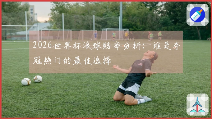 2026世界杯滚球赔率分析：谁是夺冠热门的最佳选择