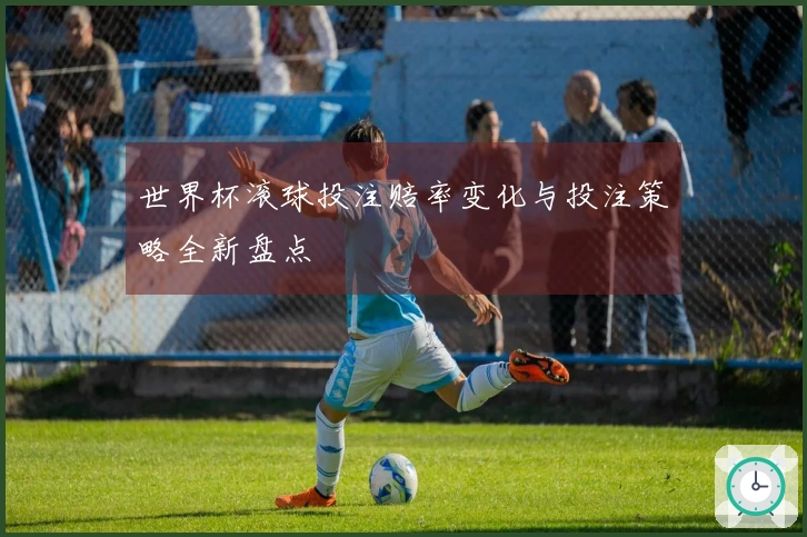 世界杯滚球投注赔率变化与投注策略全新盘点