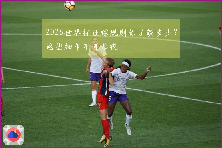 2026世界杯让球规则你了解多少？这些细节不可忽视