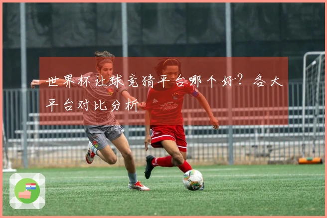 世界杯让球竞猜平台哪个好？各大平台对比分析